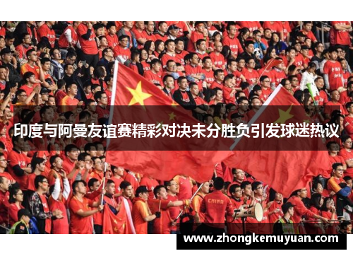 印度与阿曼友谊赛精彩对决未分胜负引发球迷热议