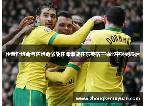 伊普斯维奇与诺维奇激战在即谁能在东英格兰德比中笑到最后