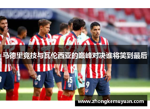 马德里竞技与瓦伦西亚的巅峰对决谁将笑到最后